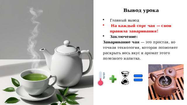 Вывод урока Главный вывод   На каждый сорт чая — свои правила заваривания! Заключение:   Заваривание чая — это простая, но точная технология, которая позволяет раскрыть весь вкус и аромат этого полезного напитка.  