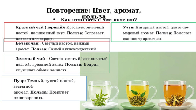 Повторение: Цвет, аромат, польза Как отличить и чем полезен? Улун:  Янтарный настой, цветочно-медовый аромат.  Польза:  Помогает сконцентрироваться. Красный чай (черный):  Красно-коричневый настой, насыщенный вкус.  Польза:  Согревает, полезен для сердца. Белый чай :  Светлый настой, нежный аромат.  Польза:  Самый антиоксидантный. Зеленый чай :  Светло-желтый/зеленоватый настой, травяной запах. Польза:  Бодрит, улучшает обмен веществ. Пуэр:  Темный, густой настой, земляной аромат.  Польза:  Помогает пищеварению.  