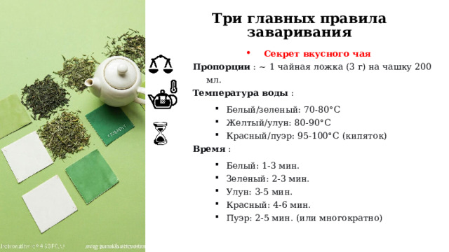 Три главных правила заваривания Секрет вкусного чая Пропорции  : ~ 1 чайная ложка (3 г) на чашку 200 мл. Температура воды  : Белый/зеленый: 70-80°C Желтый/улун: 80-90°C Красный/пуэр: 95-100°C (кипяток) Белый/зеленый: 70-80°C Желтый/улун: 80-90°C Красный/пуэр: 95-100°C (кипяток) Белый/зеленый: 70-80°C Желтый/улун: 80-90°C Красный/пуэр: 95-100°C (кипяток) Время  : Белый: 1-3 мин. Зеленый: 2-3 мин. Улун: 3-5 мин. Красный: 4-6 мин. Пуэр: 2-5 мин. (или многократно) Белый: 1-3 мин. Зеленый: 2-3 мин. Улун: 3-5 мин. Красный: 4-6 мин. Пуэр: 2-5 мин. (или многократно) Белый: 1-3 мин. Зеленый: 2-3 мин. Улун: 3-5 мин. Красный: 4-6 мин. Пуэр: 2-5 мин. (или многократно)  