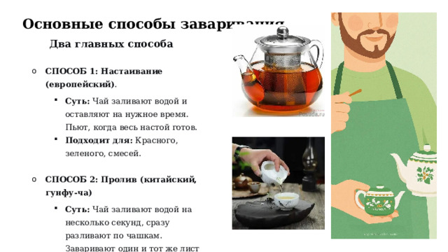 Основные способы заваривания Два главных способа  СПОСОБ 1: Настаивание (европейский) . СПОСОБ 1: Настаивание (европейский) . Суть:  Чай заливают водой и оставляют на нужное время. Пьют, когда весь настой готов. Подходит для:  Красного, зеленого, смесей. Суть:  Чай заливают водой и оставляют на нужное время. Пьют, когда весь настой готов. Подходит для:  Красного, зеленого, смесей. Суть:  Чай заливают водой и оставляют на нужное время. Пьют, когда весь настой готов. Подходит для:  Красного, зеленого, смесей. СПОСОБ 2: Пролив (китайский, гунфу-ча) СПОСОБ 2: Пролив (китайский, гунфу-ча) Суть:  Чай заливают водой на несколько секунд, сразу разливают по чашкам. Заваривают один и тот же лист много раз. Подходит для:  Улунов, пуэра, хорошего зеленого чая. Суть:  Чай заливают водой на несколько секунд, сразу разливают по чашкам. Заваривают один и тот же лист много раз. Подходит для:  Улунов, пуэра, хорошего зеленого чая. Суть:  Чай заливают водой на несколько секунд, сразу разливают по чашкам. Заваривают один и тот же лист много раз. Подходит для:  Улунов, пуэра, хорошего зеленого чая.  