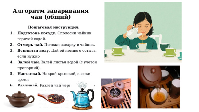 Алгоритм заваривания чая (общий) Пошаговая инструкция: Подготовь посуду.  Ополосни чайник горячей водой. Отмерь чай.  Положи заварку в чайник. Вскипяти воду.  Дай ей немного остыть, если нужно Залей чай.  Залей листья водой (с учетом пропорций). Настаивай.  Накрой крышкой, засеки время Разливай.  Разлей чай через ситечко по чашкам.  