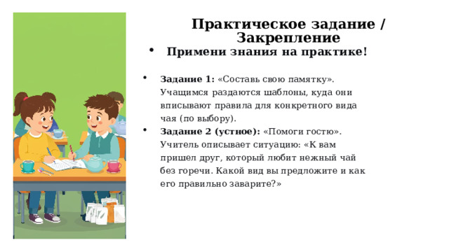 Практическое задание / Закрепление Примени знания на практике!  Задание 1:  «Составь свою памятку». Учащимся раздаются шаблоны, куда они вписывают правила для конкретного вида чая (по выбору). Задание 2 (устное):  «Помоги гостю». Учитель описывает ситуацию: «К вам пришел друг, который любит нежный чай без горечи. Какой вид вы предложите и как его правильно заварите?»  