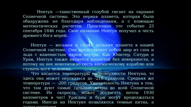  Нептун —таинственный голубой гигант на окраине Солнечной системы. Это первая планета, которая была обнаружена не благодаря наблюдениям, а с помощью математических расчетов. Произошло это событие 23 сентября 1846 года. Свое название Нептун получил в честь древнего бога морей.   Нептун — восьмая и самая дальняя планета в нашей Солнечной системе. Она представляет собой шар из газа и льда с каменистым ядром внутри. Как Юпитер, Сатурн и Уран, Нептун также является планетой без поверхности, а потому на нее невозможно сесть космическому кораблю или ступить ноге человека.  Что касается температуры на поверхности Нептуна, то здесь она может опускаться до -218 градусов. Средняя же температура — -200 градусов. Уникальность Нептуна в том, что там дуют самые сильные ветры во всей Солнечной системе. Их скорость может достигать почти 1930 километров в час! Ураганы и бури могут продолжаться годами. Иногда на Нептуне появляются темные пятна, а затем исчезают. 