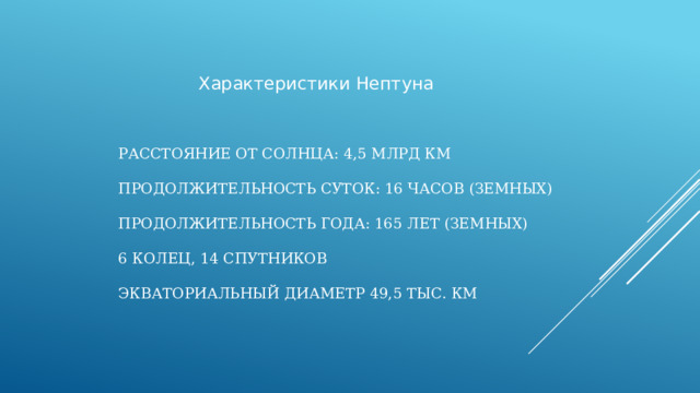 Характеристики Нептуна Расстояние от Солнца: 4,5 млрд км     Продолжительность суток: 16 часов (земных)   Продолжительность года: 165 лет (земных)   6 колец, 14 спутников   Экваториальный диаметр 49,5 тыс. км   