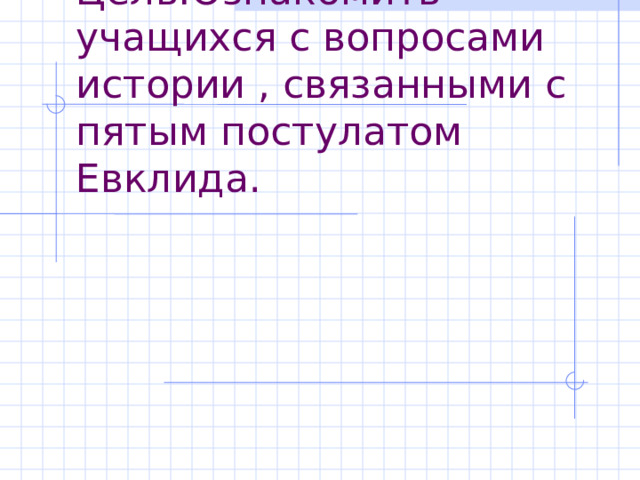 Цель:Ознакомить учащихся с вопросами истории , связанными с пятым постулатом Евклида. 