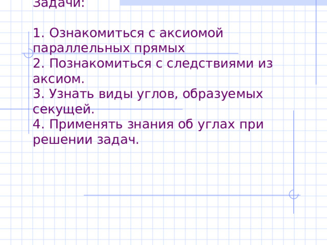 Задачи:   1. Ознакомиться с аксиомой параллельных прямых  2. Познакомиться с следствиями из аксиом.  3. Узнать виды углов, образуемых секущей.  4. Применять знания об углах при решении задач. 