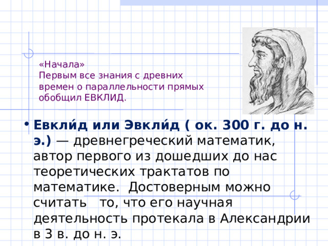 «Начала»  Первым все знания с древних  времен о параллельности прямых  обобщил ЕВКЛИД. Евкли́д или Эвкли́д ( ок. 300 г. до н. э.) — древнегреческий математик, автор первого из дошедших до нас теоретических трактатов по математике. Достоверным можно считать то, что его научная деятельность протекала в Александрии в 3 в. до н. э. 