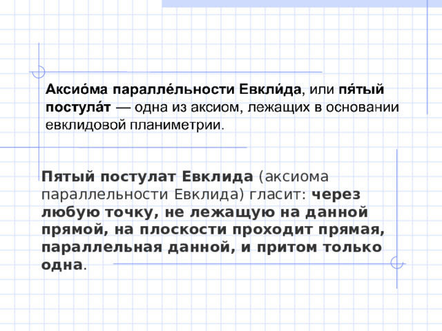 Пятый постулат Евклида  (аксиома параллельности Евклида) гласит:  через любую точку, не лежащую на данной прямой, на плоскости проходит прямая, параллельная данной, и притом только одна . 