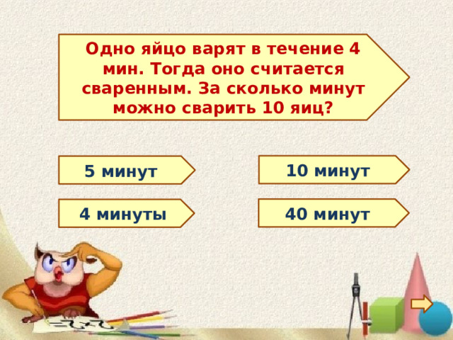 Одно яйцо варят в течение 4 мин. Тогда оно считается сваренным. За сколько минут можно сварить 10 яиц? 10 минут 5 минут 40 минут 4 минуты 