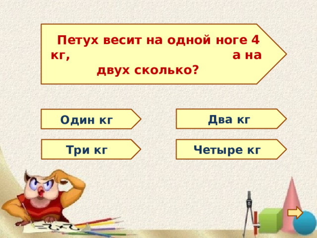   Петух весит на одной ноге 4 кг, а на двух сколько?  Два кг Один кг Три кг Четыре кг 