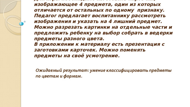 Для игры необходимо изготовить карточки, изображающее 4 предмета, один из которых отличается от остальных по одному признаку.  Педагог предлагает воспитаннику рассмотреть изображения и указать на 4 лишний предмет.  Можно разрезать картинки на отдельные части и предложить ребенку на выбор собрать в ведерки предметы разного цвета.  В приложении к материалу есть презентация с заготовками карточек. Можно поменять предметы на своё усмотрение. 