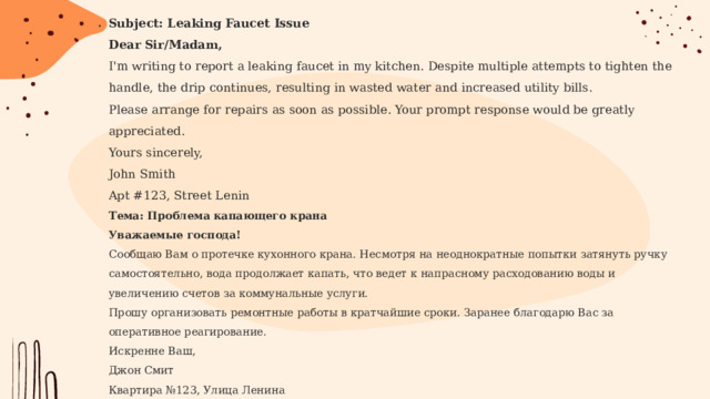 Subject: Leaking Faucet Issue Dear Sir/Madam, I'm writing to report a leaking faucet in my kitchen. Despite multiple attempts to tighten the handle, the drip continues, resulting in wasted water and increased utility bills. Please arrange for repairs as soon as possible. Your prompt response would be greatly appreciated. Yours sincerely,  John Smith  Apt #123, Street Lenin  Тема: Проблема капающего крана Уважаемые господа! Сообщаю Вам о протечке кухонного крана. Несмотря на неоднократные попытки затянуть ручку самостоятельно, вода продолжает капать, что ведет к напрасному расходованию воды и увеличению счетов за коммунальные услуги. Прошу организовать ремонтные работы в кратчайшие сроки. Заранее благодарю Вас за оперативное реагирование. Искренне Ваш,  Джон Смит  Квартира №123, Улица Ленина  