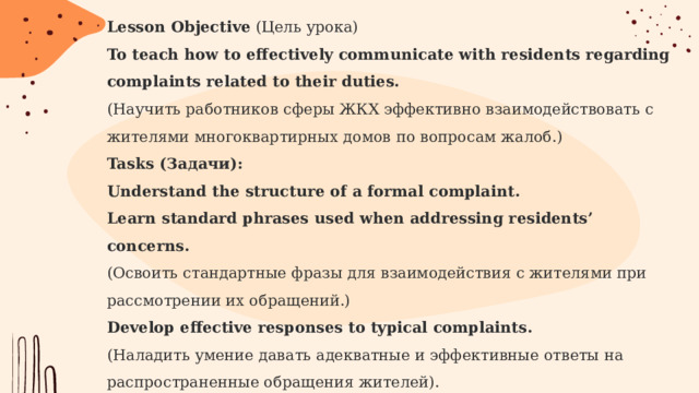 Lesson Objective (Цель урока)  To teach how to effectively communicate with residents regarding complaints related to their duties.  (Научить работников сферы ЖКХ эффективно взаимодействовать с жителями многоквартирных домов по вопросам жалоб.)  Tasks (Задачи):  Understand the structure of a formal complaint.  Learn standard phrases used when addressing residents’ concerns.  (Освоить стандартные фразы для взаимодействия с жителями при рассмотрении их обращений.)  Develop effective responses to typical complaints.  (Наладить умение давать адекватные и эффективные ответы на распространенные обращения жителей).  