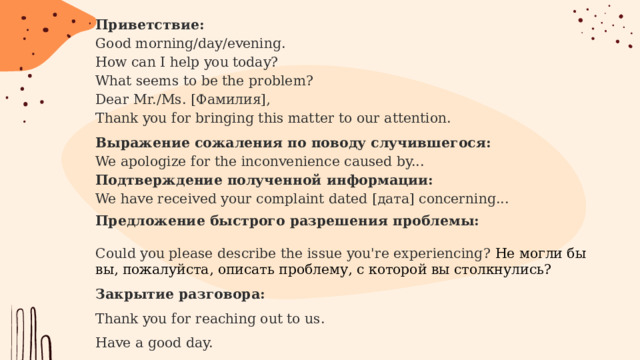 Приветствие: Good morning/day/evening.  How can I help you today?  What seems to be the problem?  Dear Mr./Ms. [Фамилия],  Thank you for bringing this matter to our attention. Выражение сожаления по поводу случившегося:  We apologize for the inconvenience caused by...  Подтверждение полученной информации:  We have received your complaint dated [дата] concerning... Предложение быстрого разрешения проблемы:   Could you please describe the issue you're experiencing? Не могли бы вы, пожалуйста, описать проблему, с которой вы столкнулись? Закрытие разговора:  Thank you for reaching out to us.  Have a good day.  