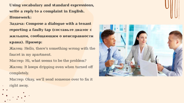 Using vocabulary and standard expressions, write a reply to a complaint in English. Homework:  Задача: Compose a dialogue with a tenant reporting a faulty tap (составьте диалог с жильцом, сообщающим о неисправности крана). Пример:  Жилец: Hello, there’s something wrong with the faucet in my apartment. Мастер: Hi, what seems to be the problem? Жилец: It keeps dripping even when turned off completely. Мастер: Okay, we’ll send someone over to fix it right away.    
