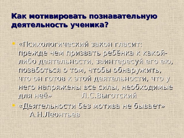Как мотивировать познавательную деятельность ученика? «Психологический закон гласит: прежде чем призвать ребёнка к какой-либо деятельности, заинтересуй его ею, позаботься о том, чтобы обнаружить, что он готов к этой деятельности, что у него напряжены все силы, необходимые для неё» Л.С.Выготский «Деятельности без мотива не бывает» А.Н.Леонтьев  