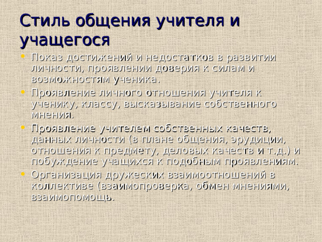 Стиль общения учителя и учащегося Показ достижений и недостатков в развитии личности, проявлении доверия к силам и возможностям ученика. Проявление личного отношения учителя к ученику, классу, высказывание собственного мнения. Проявление учителем собственных качеств, данных личности (в плане общения, эрудиции, отношения к предмету, деловых качеств и т.д.) и побуждение учащихся к подобным проявлениям. Организация дружеских взаимоотношений в коллективе (взаимопроверка, обмен мнениями, взаимопомощь. 