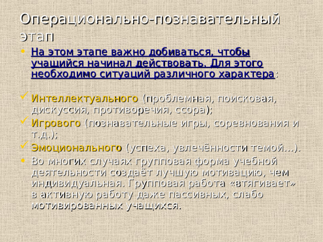 Операционально-познавательный этап На этом этапе важно добиваться, чтобы учащийся начинал действовать. Для этого необходимо ситуаций различного характера : Интеллектуального (проблемная, поисковая, дискуссия, противоречия, ссора); Игрового (познавательные игры, соревнования и т.д.); Эмоционального (успеха, увлечённости темой…). Во многих случаях групповая форма учебной деятельности создаёт лучшую мотивацию, чем индивидуальная. Групповая работа «втягивает» в активную работу даже пассивных, слабо мотивированных учащихся. 