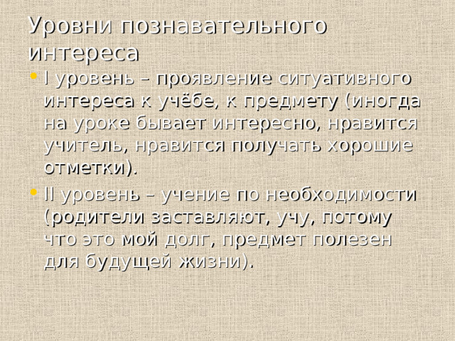 Уровни познавательного интереса I уровень – проявление ситуативного интереса к учёбе, к предмету (иногда на уроке бывает интересно, нравится учитель, нравится получать хорошие отметки). II уровень – учение по необходимости (родители заставляют, учу, потому что это мой долг, предмет полезен для будущей жизни). 