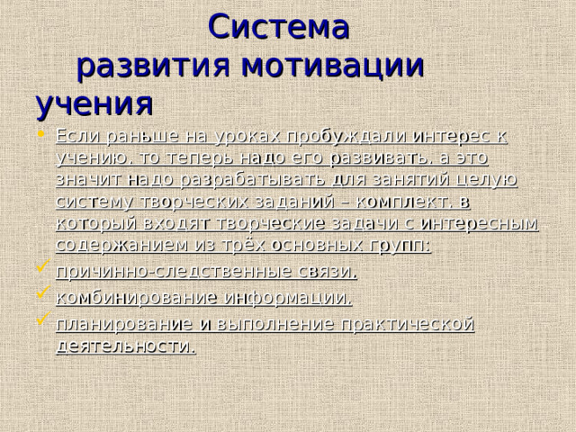  Система  развития мотивации учения Если раньше на уроках пробуждали интерес к учению, то теперь надо его развивать, а это значит надо разрабатывать для занятий целую систему творческих заданий – комплект, в который входят творческие задачи с интересным содержанием из трёх основных групп: причинно-следственные связи, комбинирование информации, планирование и выполнение практической деятельности. 