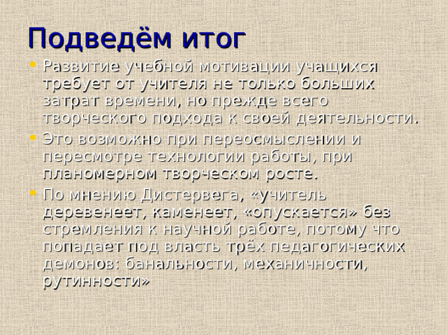 Подведём итог Развитие учебной мотивации учащихся требует от учителя не только больших затрат времени, но прежде всего творческого подхода к своей деятельности. Это возможно при переосмыслении и пересмотре технологии работы, при планомерном творческом росте. По мнению Дистервега, «учитель деревенеет, каменеет, «опускается» без стремления к научной работе, потому что попадает под власть трёх педагогических демонов: банальности, механичности, рутинности» 
