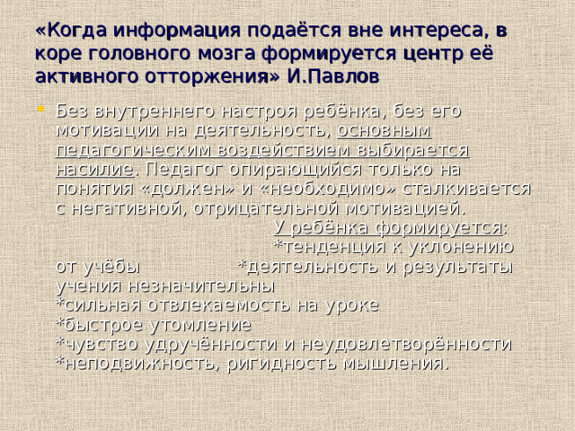 «Когда информация подаётся вне интереса, в коре головного мозга формируется центр её активного отторжения»  И.Павлов Без внутреннего настроя ребёнка, без его мотивации на деятельность, основным педагогическим воздействием выбирается насилие . Педагог опирающийся только на понятия «должен» и «необходимо» сталкивается с негативной, отрицательной мотивацией. У ребёнка формируется : *тенденция к уклонению от учёбы *деятельность и результаты учения незначительны *сильная отвлекаемость на уроке *быстрое утомление *чувство удручённости и неудовлетворённости *неподвижность, ригидность мышления.  