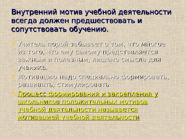 Внутренний мотив учебной деятельности всегда должен предшествовать и сопутствовать обучению. Учитель порой забывает о том, что многое из того, что ему самому представляется важным и полезным, лишено смысла для ученика. Мотивацию надо специально формировать, развивать, стимулировать Процесс формирования и закрепления у школьников положительных мотивов учебной деятельности называется мотивацией учебной деятельности 