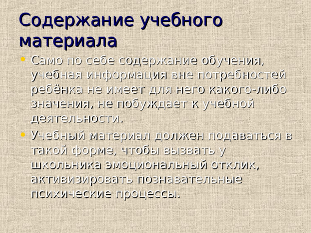 Содержание учебного материала Само по себе содержание обучения, учебная информация вне потребностей ребёнка не имеет для него какого-либо значения, не побуждает к учебной деятельности. Учебный материал должен подаваться в такой форме, чтобы вызвать у школьника эмоциональный отклик, активизировать познавательные психические процессы. 