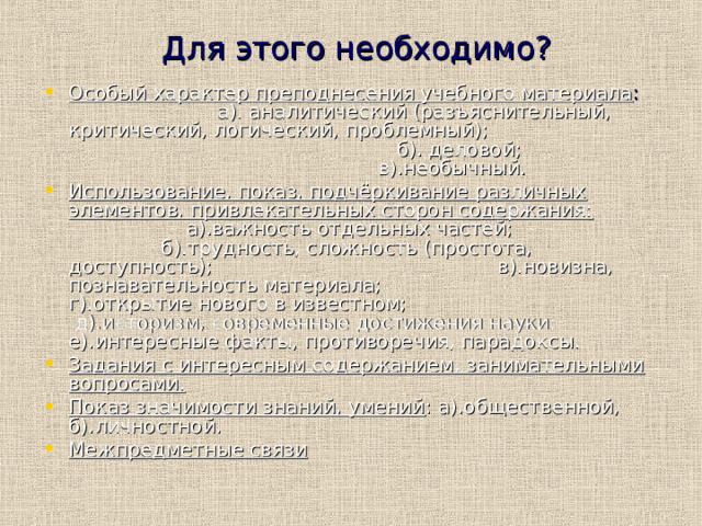  Для этого необходимо? Особый характер преподнесения учебного материала : а). аналитический (разъяснительный, критический, логический, проблемный); б). деловой; в).необычный. Использование, показ, подчёркивание различных элементов, привлекательных сторон содержания: а).важность отдельных частей; б).трудность, сложность (простота, доступность); в).новизна, познавательность материала; г).открытие нового в известном; д).историзм, современные достижения науки; е).интересные факты, противоречия, парадоксы. Задания с интересным содержанием, занимательными вопросами. Показ значимости знаний, умений : а).общественной, б).личностной. Межпредметные связи  