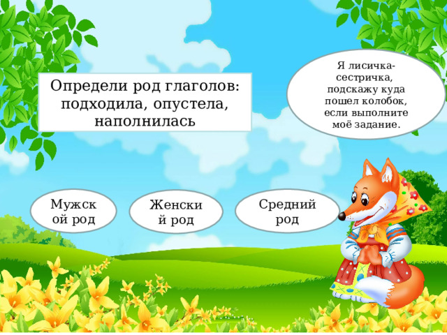 Я лисичка-сестричка, подскажу куда пошел колобок, если выполните моё задание. Определи род глаголов: подходила, опустела, наполнилась Мужской род Средний род Женский род 