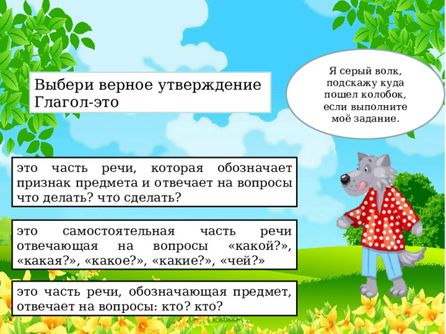 Я серый волк, подскажу куда пошел колобок, если выполните моё задание. Выбери верное утверждение Глагол-это это часть речи, которая обозначает признак предмета и отвечает на вопросы что делать? что сделать? это самостоятельная часть речи отвечающая на вопросы «какой?», «какая?», «какое?», «какие?», «чей?» это часть речи, обозначающая предмет, отвечает на вопросы: кто? кто? 