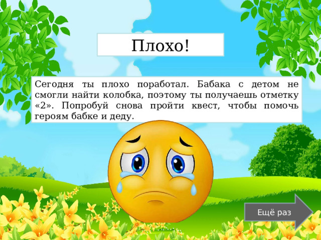 Плохо! Сегодня ты плохо поработал. Бабака с детом не смогли найти колобка, поэтому ты получаешь отметку «2». Попробуй снова пройти квест, чтобы помочь героям бабке и деду. Ещё раз 