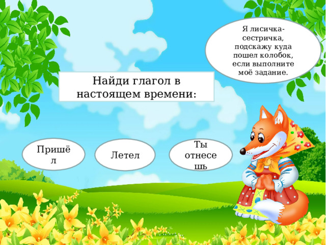 Я лисичка-сестричка, подскажу куда пошел колобок, если выполните моё задание. Найди глагол в настоящем времени: Пришёл Летел Ты отнесешь 
