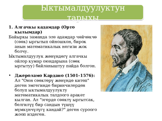 Ыктымалдуулуктун тарыхы Алгачкы кадамдар (Орто кылымдар) Байыркы заманда эле адамдар чөйчөкчө (сөөк) ыргытып ойношкон, бирок анын математикалык негизи жок болчу. Ыктымалдуулук жөнүндөгү алгачкы ойлор кумар оюндарына (сөөк ыргытуу) байланыштуу пайда болгон. Джероламо Кардано (1501–1576): Ал 