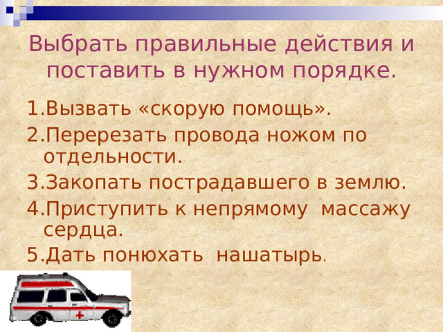 Выбрать правильные действия и поставить в нужном порядке. 1.Вызвать «скорую помощь». 2.Перерезать провода ножом по отдельности. 3.Закопать пострадавшего в землю. 4.Приступить к непрямому массажу сердца. 5.Дать понюхать нашатырь . 