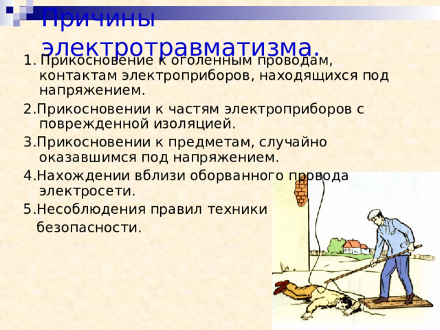 Причины электротравматизма.  1.  Прикосновение к оголенным проводам, контактам электроприборов, находящихся под напряжением. 2.Прикосновении к частям электроприборов с поврежденной изоляцией. 3.Прикосновении к предметам, случайно оказавшимся под напряжением. 4.Нахождении вблизи оборванного провода электросети. 5.Несоблюдения правил техники  безопасности. 