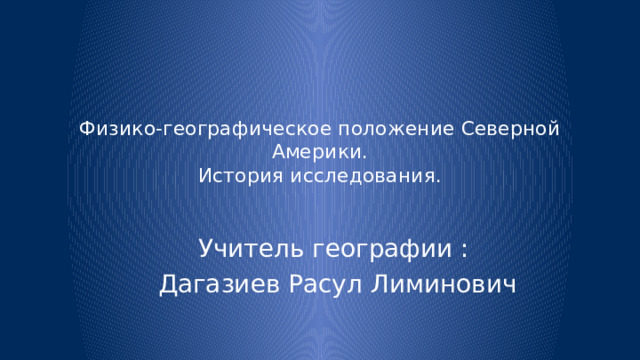 Физико-географическое положение Северной Америки.  История исследования. Учитель географии : Дагазиев Расул Лиминович 