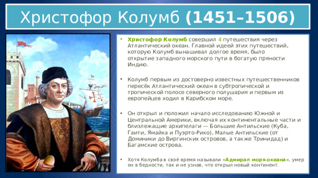 Христофор Колумб (1451–1506) Христофор Колумб  совершил  4  путешествия через Атлантический океан. Главной идеей этих путешествий, которую Колумб вынашивал долгое время, было открытие западного морского пути в богатую пряности Индию. Колумб первым из достоверно известных путешественников пересёк Атлантический океан в субтропической и тропической полосе северного полушария и первым из европейцев ходил в Карибском море. Он открыл и положил начало исследованию Южной и Центральной Америки, включая их континентальные части и близлежащие архипелаги — Большие Антильские (Куба, Гаити, Ямайка и Пуэрто-Рико), Малые Антильские (от Доминики до Виргинских островов, а также Тринидад) и Багамские острова. Хотя Колумба в своё время называли « Адмирал моря - океана », умер он в бедности, так и не узнав, что открыл новый континент. 