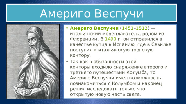 Америго Веспучи Америго Веспуччи  ( 1451 – 1512 ) — итальянский мореплаватель, родом из Флоренции. В  1490  г. он отправился в качестве купца в Испанию, где в Севилье поступил в итальянскую торговую контору. Так как в обязанности этой конторы входило снаряжение второго и третьего путешествий Колумба, то Америго Веспуччи имел возможность познакомиться с Колумбом и наконец решил исследовать только что открытую новую часть света. 