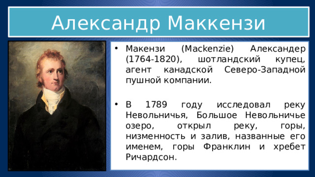 Александр Маккензи Макензи (Mackenzie) Александер (1764-1820), шотландский купец, агент канадской Северо-Западной пушной компании. В 1789 году исследовал реку Невольничья, Большое Невольничье озеро, открыл реку, горы, низменность и залив, названные его именем, горы Франклин и хребет Ричардсон. В 1792-1794 годы дважды пересек Северную Америку. 