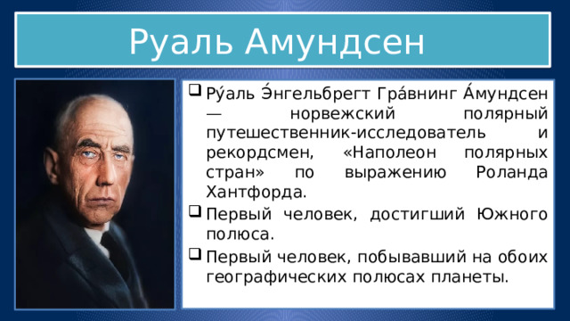 Руаль Амундсен Ру́аль Э́нгельбрегт Гра́внинг А́мундсен — норвежский полярный путешественник-исследователь и рекордсмен, «Наполеон полярных стран» по выражению Роланда Хантфорда. Первый человек, достигший Южного полюса. Первый человек, побывавший на обоих географических полюсах планеты. 