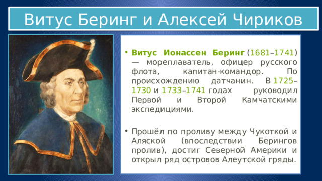 Витус Беринг и Алексей Чириков  Витус Ионассен Беринг  ( 1681 – 1741 ) — мореплаватель, офицер русского флота, капитан-командор. По происхождению датчанин. В  1725 – 1730  и  1733 – 1741  годах руководил Первой и Второй Камчатскими экспедициями. Прошёл по проливу между Чукоткой и Аляской (впоследствии Берингов пролив), достиг Северной Америки и открыл ряд островов Алеутской гряды. 