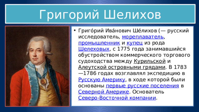 Григорий Шелихов Григо́рий Ива́нович Ше́лихов (— русский исследователь,  мореплаватель ,  промышленник  и  купец  из рода  Шелеховых , с 1775 года занимавшийся обустройством коммерческого торгового судоходства между  Курильской  и  Алеутской островными грядами . В 1783—1786 годах возглавлял экспедицию в  Русскую Америку , в ходе которой были основаны  первые русские поселения  в  Северной Америке . Основатель  Северо-Восточной компании . 