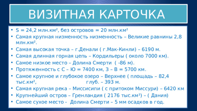 ВИЗИТНАЯ КАРТОЧКА S = 24,2 млн.км², без островов = 20 млн.км² Самая крупная низменность низменность – Великие равнины 2,8 млн.км². Самая высокая точка – г.Денали ( г.Мак-Кинли) – 6190 м. Самая длинная горная цепь – Кордильеры ( около 7000 км). Самое низкое место – Долина Смерти ( -86 м). Протяженность с С – Ю = 7400 км, З – В = 5700 км. Самое крупное и глубокое озеро – Верхнее ( площадь – 82,4 тыс.км², глуб. – 393 м. Самая крупная река – Миссисипи ( с притоком Миссури) – 6420 км Крупнейший остров – Гренландия ( 2176 тыс.км²) – ( Дания) Самое сухое место - Долина Смерти – 5 мм осадков в год. 