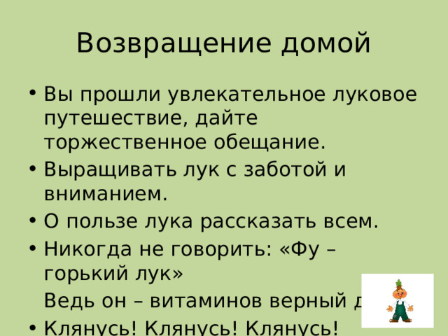 Возвращение домой Вы прошли увлекательное луковое путешествие, дайте торжественное обещание. Выращивать лук с заботой и вниманием. О пользе лука рассказать всем. Никогда не говорить: «Фу – горький лук»  Ведь он – витаминов верный друг. Клянусь! Клянусь! Клянусь! 