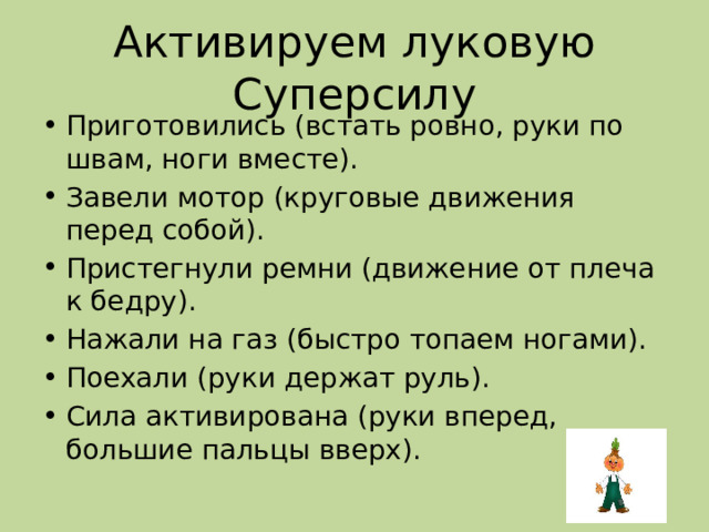 Активируем луковую Суперсилу Приготовились (встать ровно, руки по швам, ноги вместе). Завели мотор (круговые движения перед собой). Пристегнули ремни (движение от плеча к бедру). Нажали на газ (быстро топаем ногами). Поехали (руки держат руль). Сила активирована (руки вперед, большие пальцы вверх). 