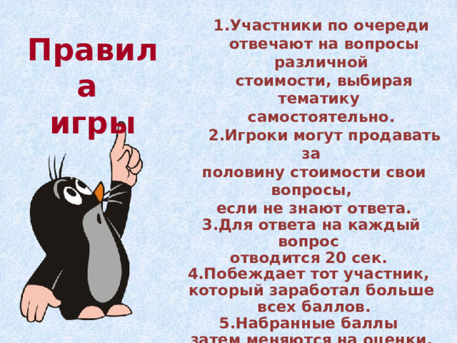 1.Участники по очереди  отвечают на вопросы различной  стоимости, выбирая тематику самостоятельно.  2.Игроки могут продавать за  половину стоимости свои вопросы,  если не знают ответа. 3.Для ответа на каждый вопрос отводится 20 сек. 4.Побеждает тот участник, который заработал больше  всех баллов. 5.Набранные баллы затем меняются на оценки. Правила  игры 