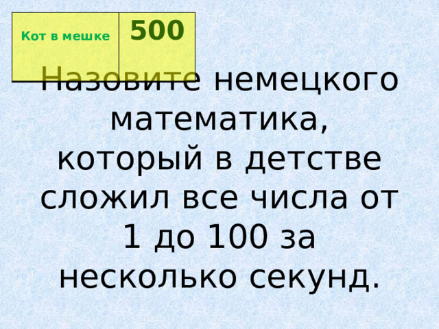  Кот в мешке 500  Назовите немецкого математика, который в детстве сложил все числа от 1 до 100 за несколько секунд. 