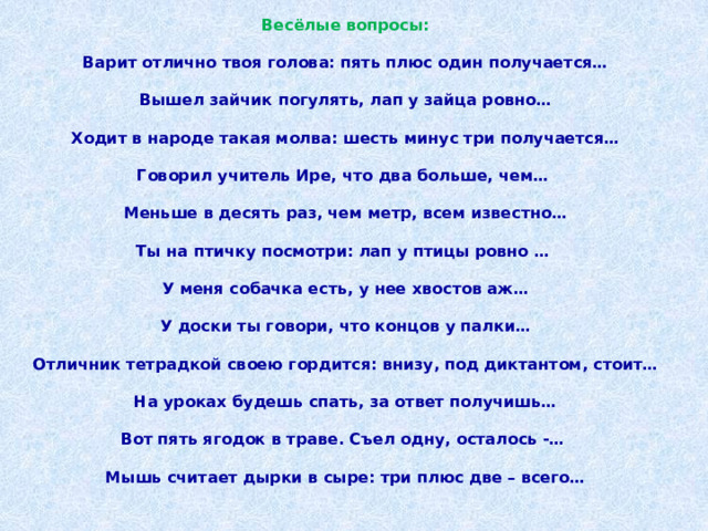 Весёлые вопросы:   Варит отлично твоя голова: пять плюс один получается…   Вышел зайчик погулять, лап у зайца ровно…   Ходит в народе такая молва: шесть минус три получается…   Говорил учитель Ире, что два больше, чем…    Меньше в десять раз, чем метр, всем известно…   Ты на птичку посмотри: лап у птицы ровно …    У меня собачка есть, у нее хвостов аж…   У доски ты говори, что концов у палки…   Отличник тетрадкой своею гордится: внизу, под диктантом, стоит…   На уроках будешь спать, за ответ получишь…   Вот пять ягодок в траве. Съел одну, осталось -…    Мышь считает дырки в сыре: три плюс две – всего… 