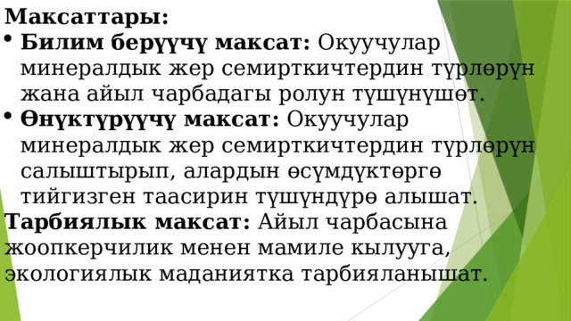 Максаттары: Билим берүүчү максат: Окуучулар минералдык жер семирткичтердин түрлөрүн жана айыл чарбадагы ролун түшүнүшөт. Өнүктүрүүчү максат: Окуучулар минералдык жер семирткичтердин түрлөрүн салыштырып, алардын өсүмдүктөргө тийгизген таасирин түшүндүрө алышат. Тарбиялык максат: Айыл чарбасына жоопкерчилик менен мамиле кылууга, экологиялык маданиятка тарбияланышат. 